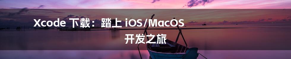 Xcode 下载：踏上 iOS/MacOS 开发之旅