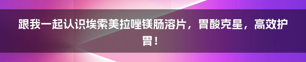 跟我一起认识埃索美拉唑镁肠溶片，胃酸克星，高效护胃！