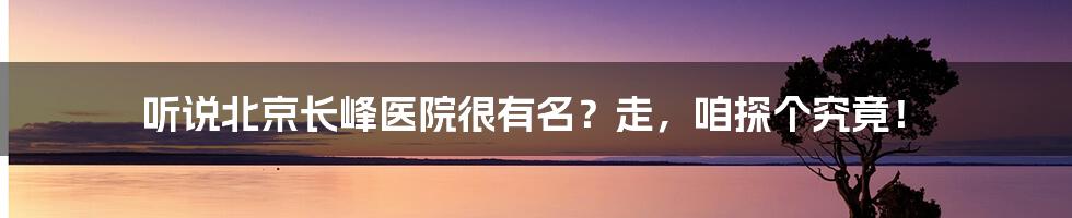 听说北京长峰医院很有名？走，咱探个究竟！