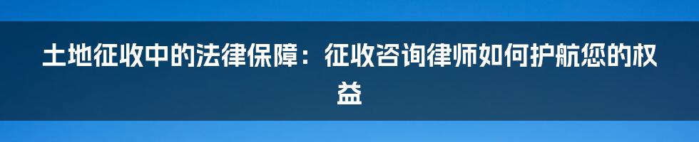 土地征收中的法律保障：征收咨询律师如何护航您的权益