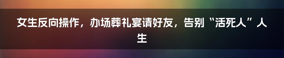 女生反向操作，办场葬礼宴请好友，告别“活死人”人生