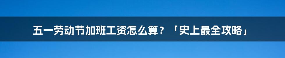 五一劳动节加班工资怎么算？「史上最全攻略」