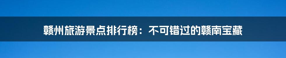 赣州旅游景点排行榜：不可错过的赣南宝藏