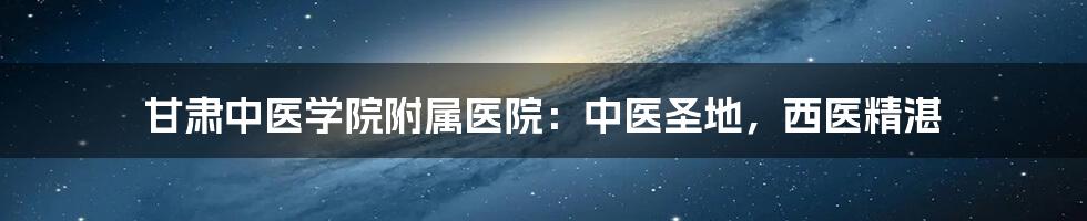 甘肃中医学院附属医院：中医圣地，西医精湛