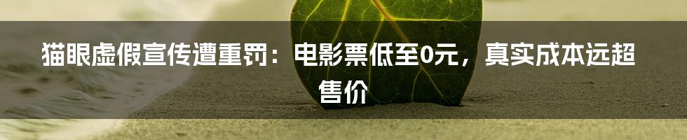 猫眼虚假宣传遭重罚：电影票低至0元，真实成本远超售价