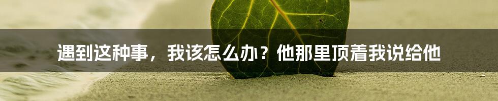 遇到这种事，我该怎么办？他那里顶着我说给他