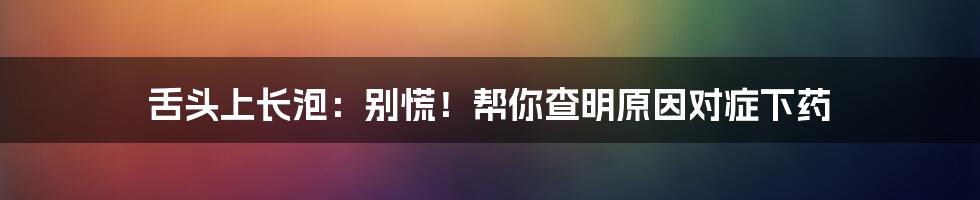 舌头上长泡：别慌！帮你查明原因对症下药