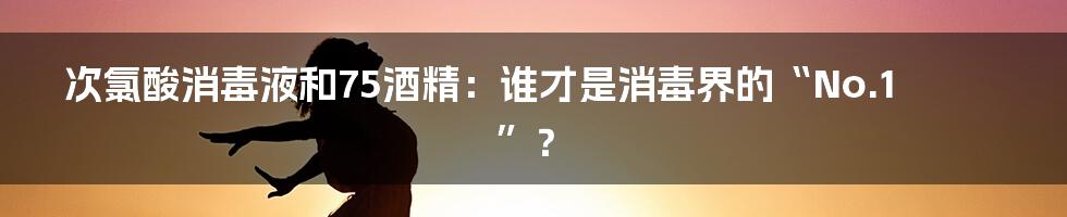 次氯酸消毒液和75酒精：谁才是消毒界的“No.1”？