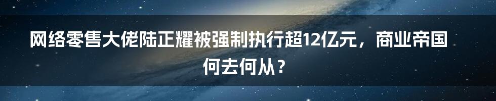 网络零售大佬陆正耀被强制执行超12亿元，商业帝国何去何从？