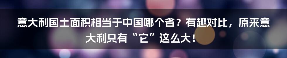 意大利国土面积相当于中国哪个省？有趣对比，原来意大利只有“它”这么大！