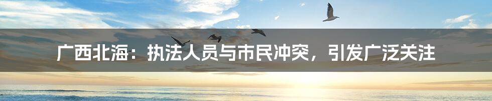 广西北海：执法人员与市民冲突，引发广泛关注