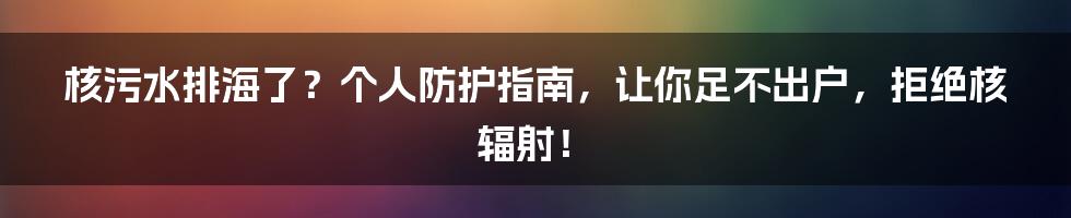 核污水排海了？个人防护指南，让你足不出户，拒绝核辐射！