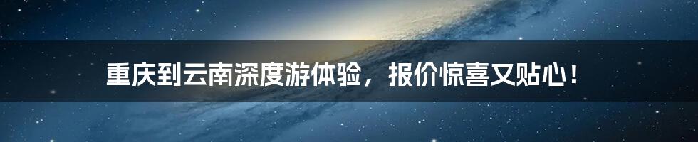 重庆到云南深度游体验，报价惊喜又贴心！