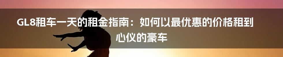 GL8租车一天的租金指南：如何以最优惠的价格租到心仪的豪车