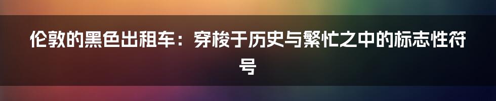 伦敦的黑色出租车：穿梭于历史与繁忙之中的标志性符号