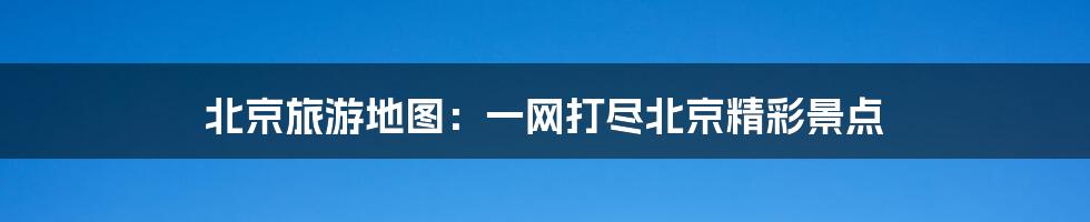 北京旅游地图：一网打尽北京精彩景点