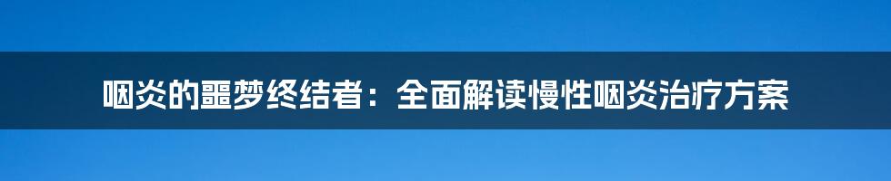 咽炎的噩梦终结者：全面解读慢性咽炎治疗方案