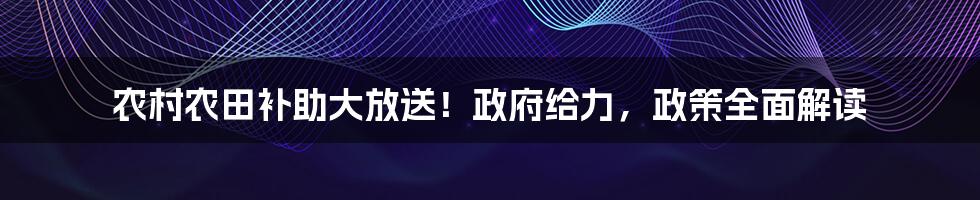 农村农田补助大放送！政府给力，政策全面解读