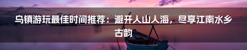 乌镇游玩最佳时间推荐：避开人山人海，尽享江南水乡古韵