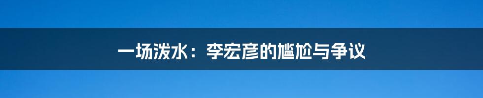 一场泼水：李宏彦的尴尬与争议