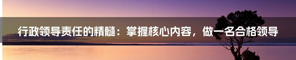 行政领导责任的精髓：掌握核心内容，做一名合格领导