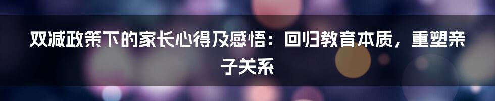 双减政策下的家长心得及感悟：回归教育本质，重塑亲子关系