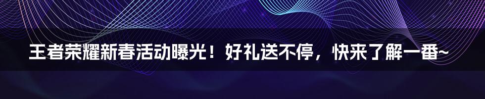 王者荣耀新春活动曝光！好礼送不停，快来了解一番~