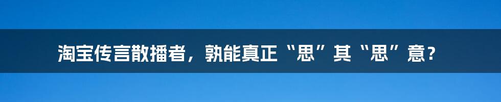 淘宝传言散播者，孰能真正“思”其“思”意？