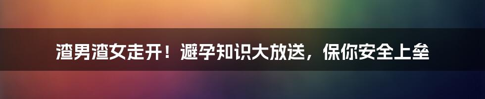 渣男渣女走开！避孕知识大放送，保你安全上垒