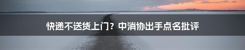 快递不送货上门？中消协出手点名批评