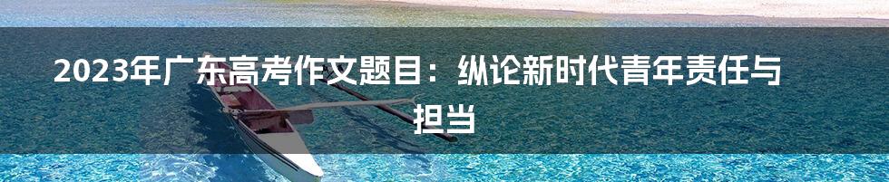 2023年广东高考作文题目：纵论新时代青年责任与担当