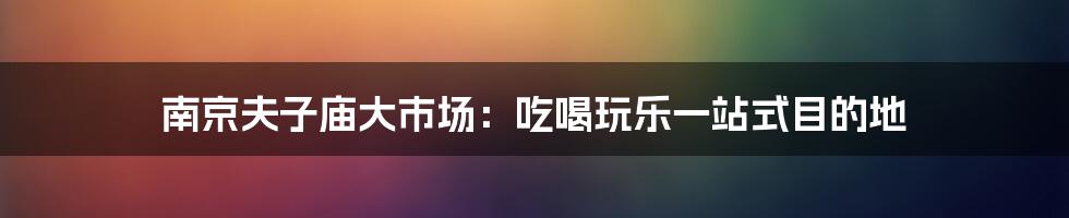 南京夫子庙大市场：吃喝玩乐一站式目的地