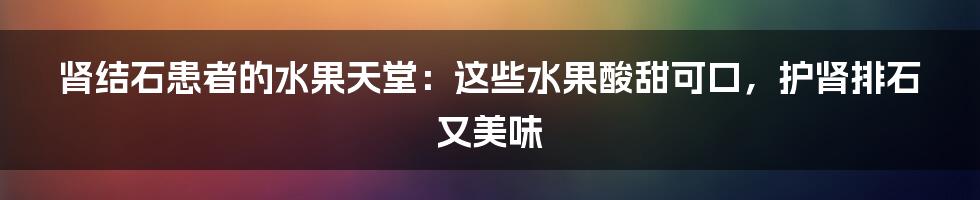 肾结石患者的水果天堂：这些水果酸甜可口，护肾排石又美味