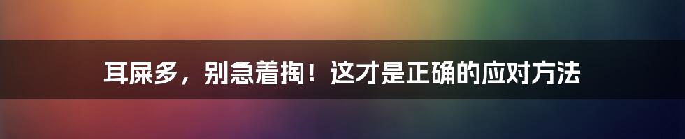 耳屎多，别急着掏！这才是正确的应对方法