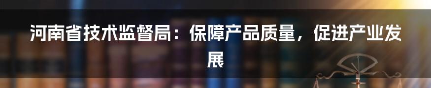 河南省技术监督局：保障产品质量，促进产业发展