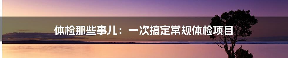 体检那些事儿：一次搞定常规体检项目