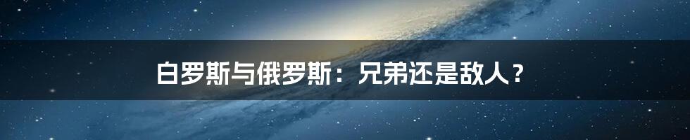 白罗斯与俄罗斯：兄弟还是敌人？