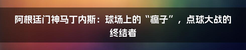 阿根廷门神马丁内斯：球场上的“疯子”，点球大战的终结者