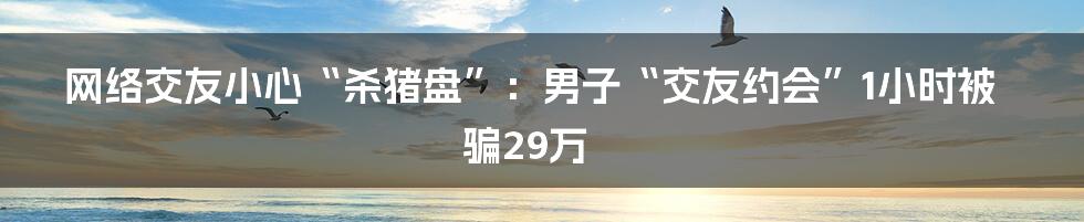 网络交友小心“杀猪盘”：男子“交友约会”1小时被骗29万