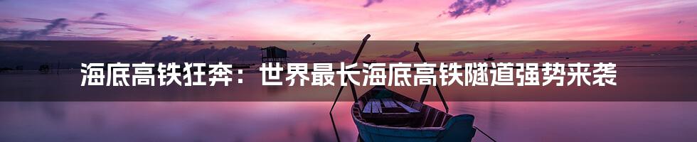 海底高铁狂奔：世界最长海底高铁隧道强势来袭