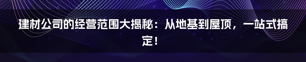 建材公司的经营范围大揭秘：从地基到屋顶，一站式搞定！