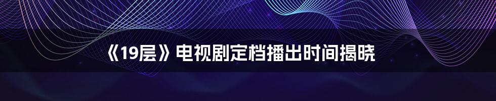 《19层》电视剧定档播出时间揭晓