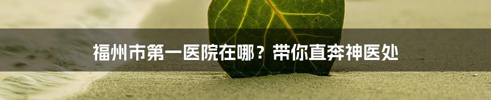 福州市第一医院在哪？带你直奔神医处