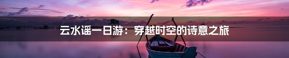 云水谣一日游：穿越时空的诗意之旅