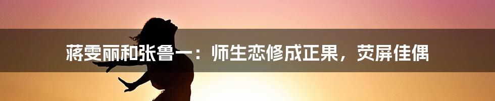 蒋雯丽和张鲁一：师生恋修成正果，荧屏佳偶