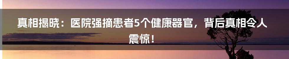 真相揭晓：医院强摘患者5个健康器官，背后真相令人震惊！