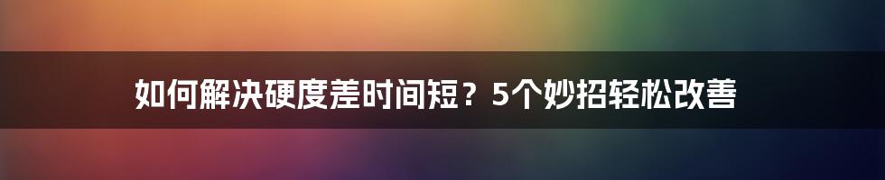 如何解决硬度差时间短？5个妙招轻松改善