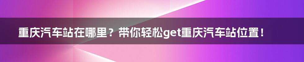 重庆汽车站在哪里？带你轻松get重庆汽车站位置！