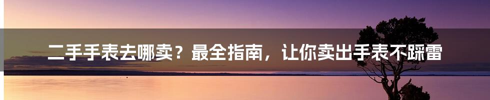 二手手表去哪卖？最全指南，让你卖出手表不踩雷