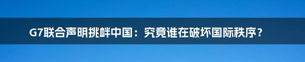 G7联合声明挑衅中国：究竟谁在破坏国际秩序？